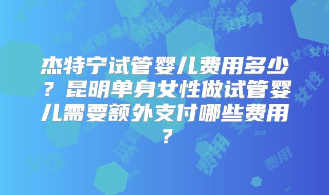 杰特宁试管婴儿费用多少？昆明单身女性做试管婴儿需要额外支付哪些费用？
