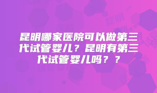 昆明哪家医院可以做第三代试管婴儿？昆明有第三代试管婴儿吗？？