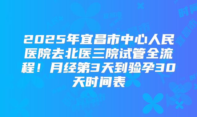2025年宜昌市中心人民医院去北医三院试管全流程！月经第3天到验孕30天时间表