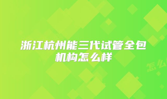 浙江杭州能三代试管全包机构怎么样