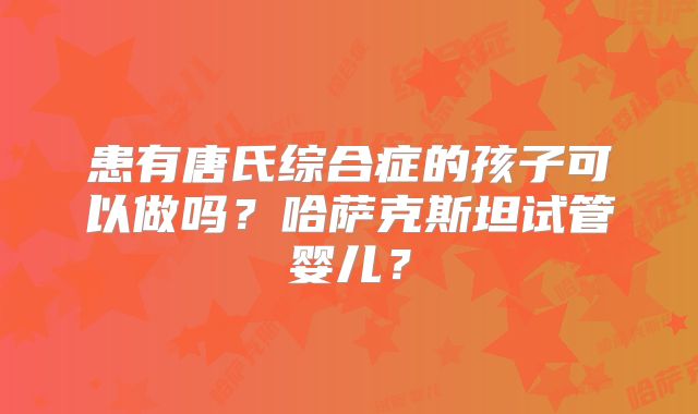 患有唐氏综合症的孩子可以做吗？哈萨克斯坦试管婴儿？
