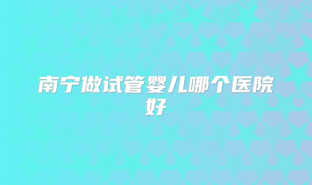 南宁做试管婴儿哪个医院好