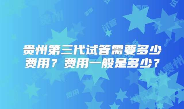 贵州第三代试管需要多少费用？费用一般是多少？