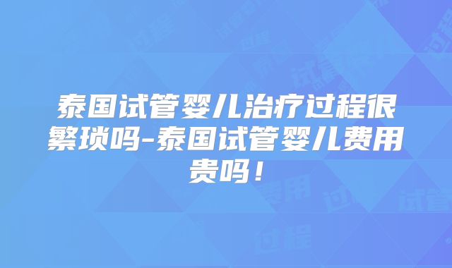 泰国试管婴儿治疗过程很繁琐吗-泰国试管婴儿费用贵吗！
