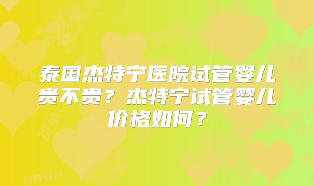 泰国杰特宁医院试管婴儿贵不贵？杰特宁试管婴儿价格如何？