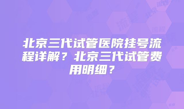 北京三代试管医院挂号流程详解?北京三代试管费用明细?