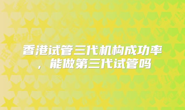 香港试管三代机构成功率，能做第三代试管吗