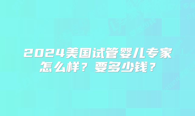 2024美国试管婴儿专家怎么样?要多少钱?