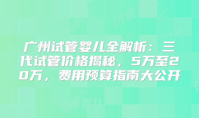 广州试管婴儿全解析：三代试管价格揭秘，5万至20万，费用预算指南大公开
