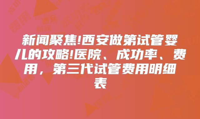 新闻聚焦!西安做第试管婴儿的攻略!医院、成功率、费用，第三代试管费用明细表