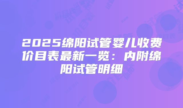 2025绵阳试管婴儿收费价目表最新一览：内附绵阳试管明细