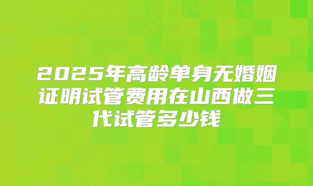 2025年高龄单身无婚姻证明试管费用在山西做三代试管多少钱