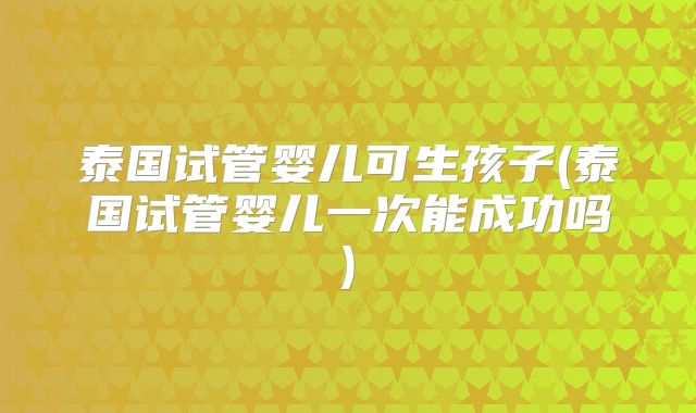 泰国试管婴儿可生孩子(泰国试管婴儿一次能成功吗)