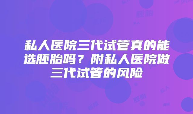 私人医院三代试管真的能选胚胎吗？附私人医院做三代试管的风险