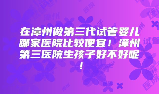 在漳州做第三代试管婴儿哪家医院比较便宜！漳州第三医院生孩子好不好呢！