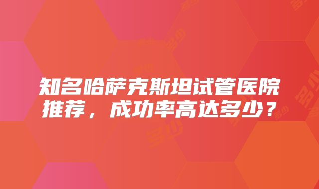 知名哈萨克斯坦试管医院推荐，成功率高达多少？