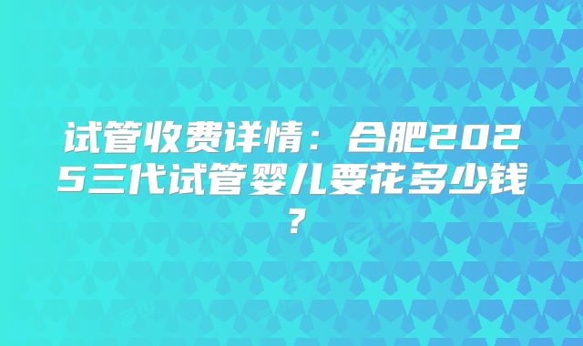 试管收费详情：合肥2025三代试管婴儿要花多少钱？
