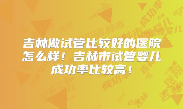 吉林做试管比较好的医院怎么样!吉林市试管婴儿成功率比较高!