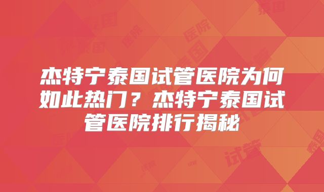 杰特宁泰国试管医院为何如此热门?杰特宁泰国试管医院排行揭秘