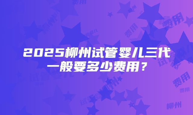 2025柳州试管婴儿三代一般要多少费用？