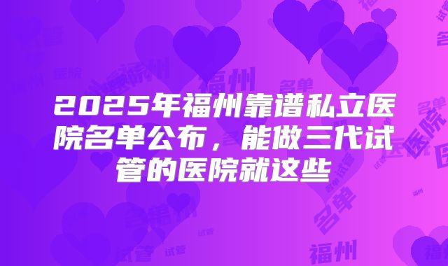 2025年福州靠谱私立医院名单公布，能做三代试管的医院就这些