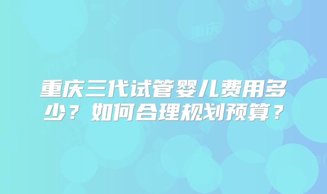 重庆三代试管婴儿费用多少？如何合理规划预算？