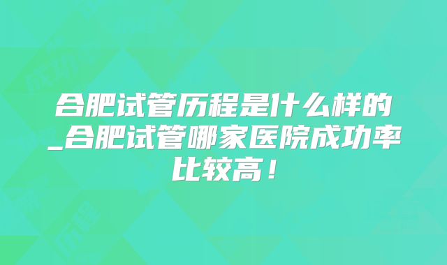 合肥试管历程是什么样的_合肥试管哪家医院成功率比较高！