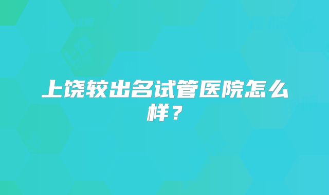 上饶较出名试管医院怎么样？