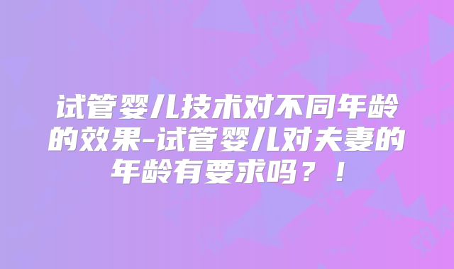 试管婴儿技术对不同年龄的效果-试管婴儿对夫妻的年龄有要求吗？！
