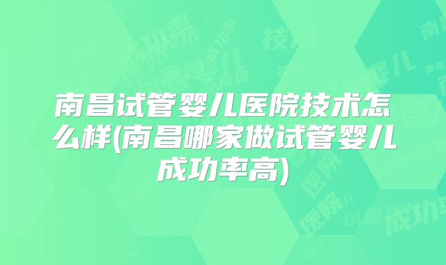 南昌试管婴儿医院技术怎么样(南昌哪家做试管婴儿成功率高)
