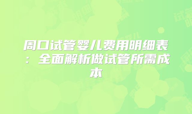 周口试管婴儿费用明细表：全面解析做试管所需成本