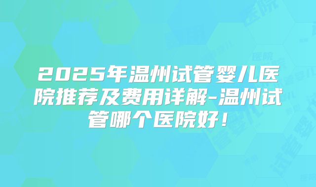 2025年温州试管婴儿医院推荐及费用详解-温州试管哪个医院好！