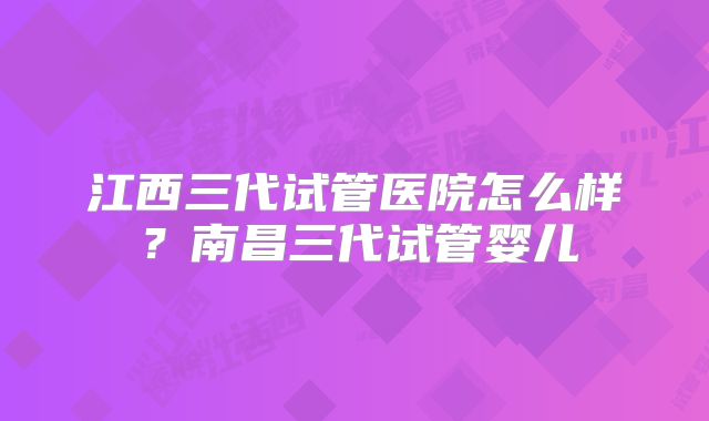 江西三代试管医院怎么样？南昌三代试管婴儿