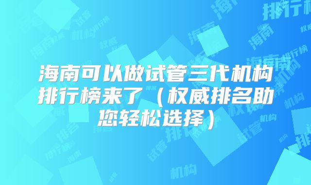 海南可以做试管三代机构排行榜来了（权威排名助您轻松选择）