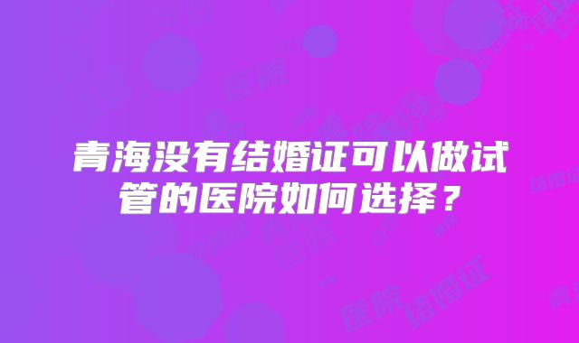 青海没有结婚证可以做试管的医院如何选择?