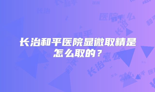 长治和平医院显微取精是怎么取的？