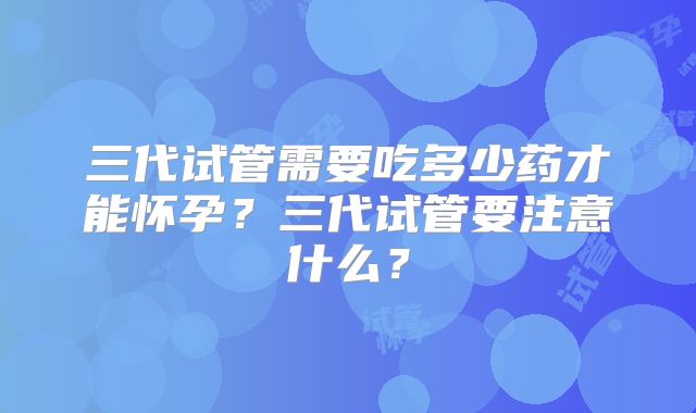 三代试管需要吃多少药才能怀孕？三代试管要注意什么？