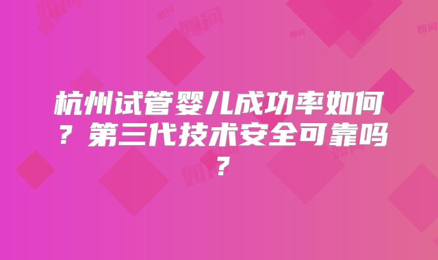杭州试管婴儿成功率如何？第三代技术安全可靠吗？