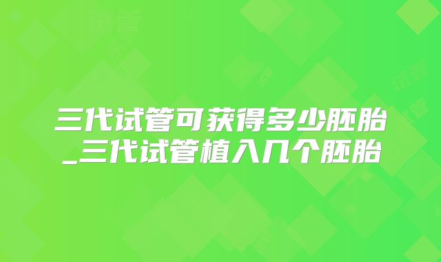三代试管可获得多少胚胎_三代试管植入几个胚胎