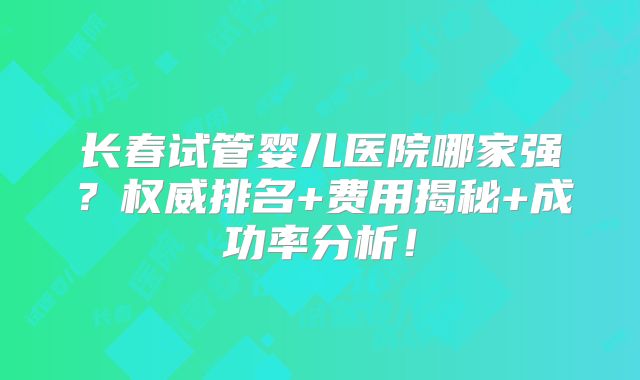 长春试管婴儿医院哪家强?权威排名+费用揭秘+成功率分析!