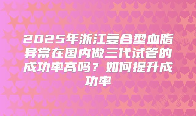 2025年浙江复合型血脂异常在国内做三代试管的成功率高吗？如何提升成功率