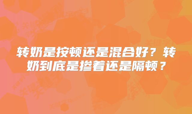 转奶是按顿还是混合好?转奶到底是掺着还是隔顿?