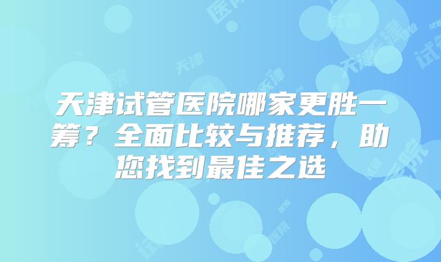 天津试管医院哪家更胜一筹？全面比较与推荐，助您找到最佳之选