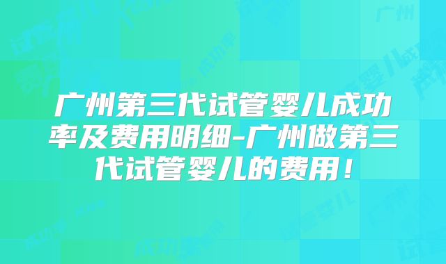 广州第三代试管婴儿成功率及费用明细-广州做第三代试管婴儿的费用！
