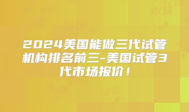 2024美国能做三代试管机构排名前三-美国试管3代市场报价！