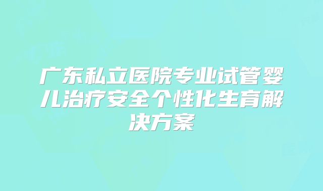 广东私立医院专业试管婴儿治疗安全个性化生育解决方案