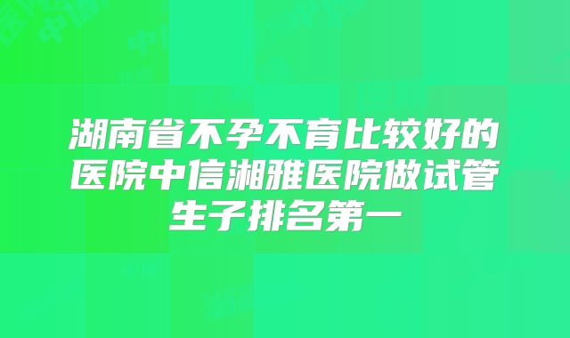 湖南省不孕不育比较好的医院中信湘雅医院做试管生子排名第一