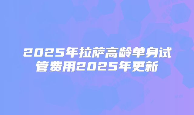 2025年拉萨高龄单身试管费用2025年更新