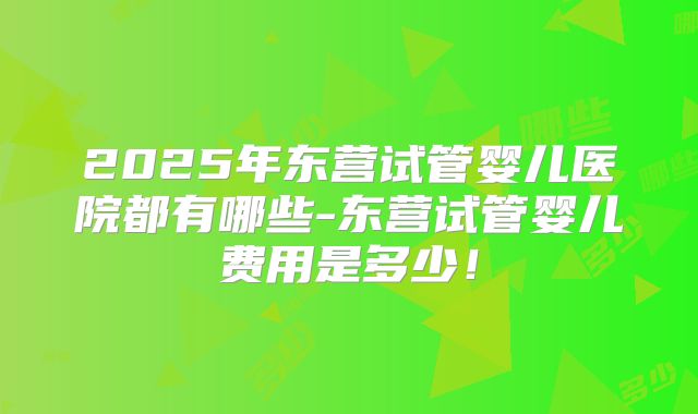 2025年东营试管婴儿医院都有哪些-东营试管婴儿费用是多少！