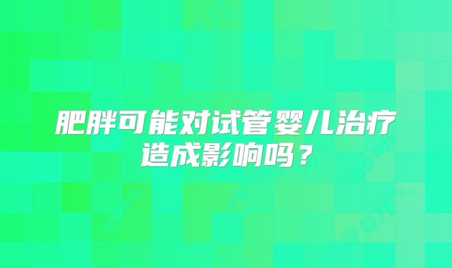 肥胖可能对试管婴儿治疗造成影响吗?